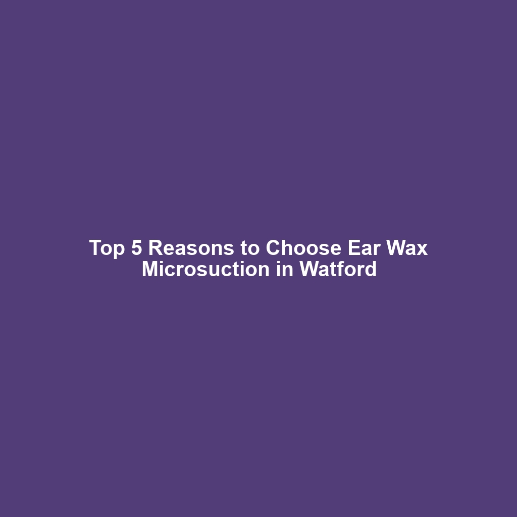 Top 5 Reasons to Choose Ear Wax Microsuction in Watford