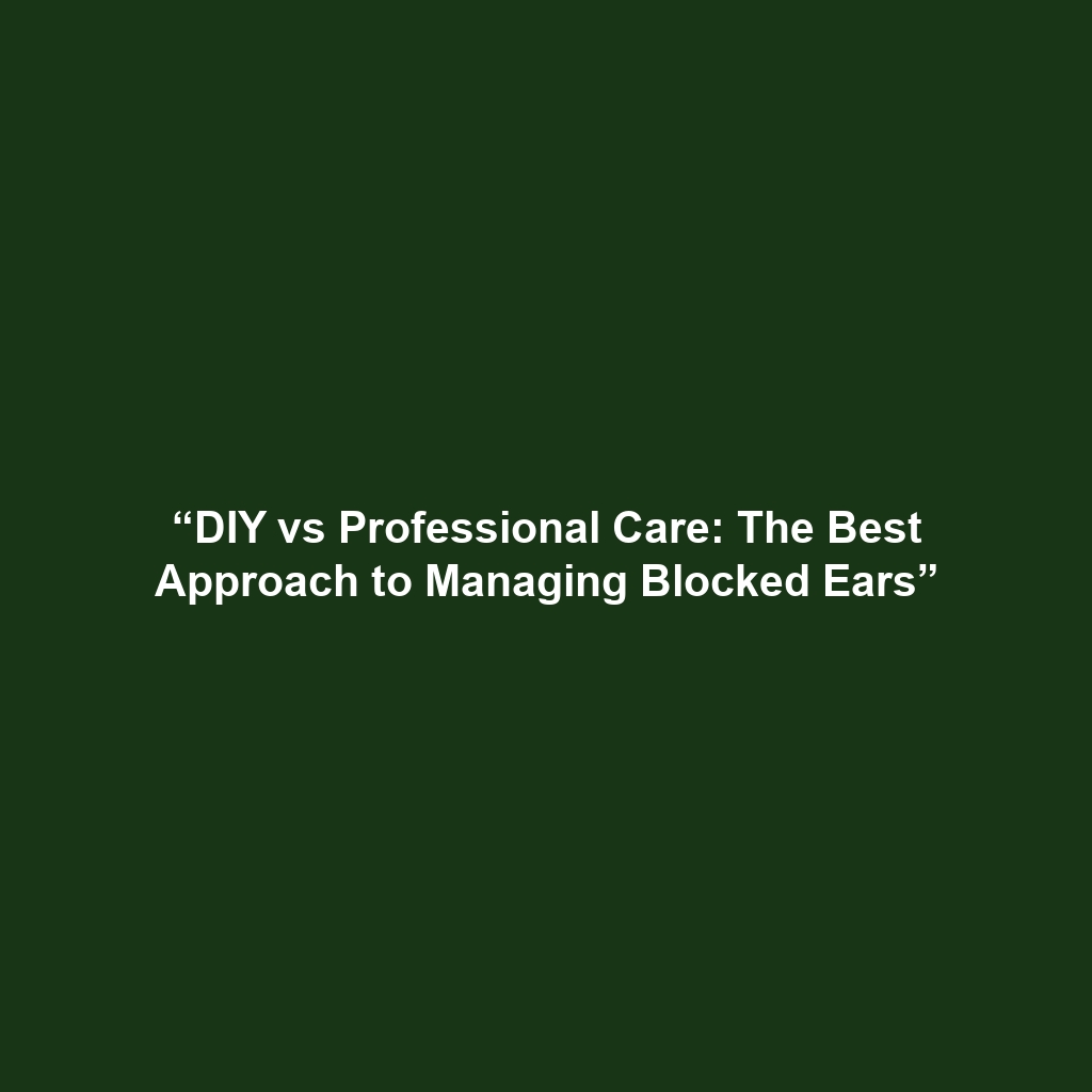 “DIY vs Professional Care: The Best Approach to Managing Blocked Ears”